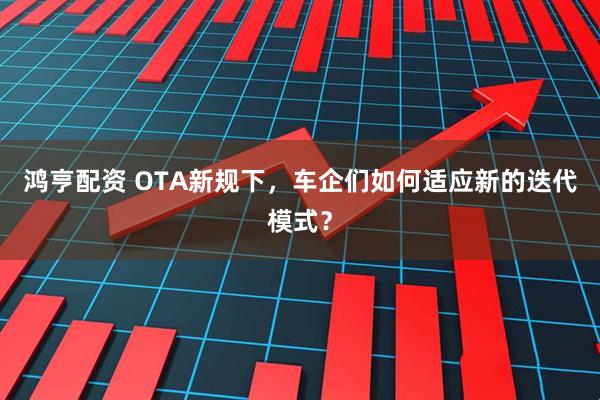 鸿亨配资 OTA新规下，车企们如何适应新的迭代模式？