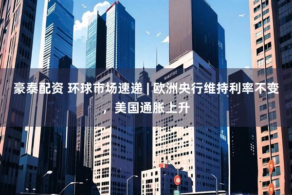 豪泰配资 环球市场速递 | 欧洲央行维持利率不变，美国通胀上升