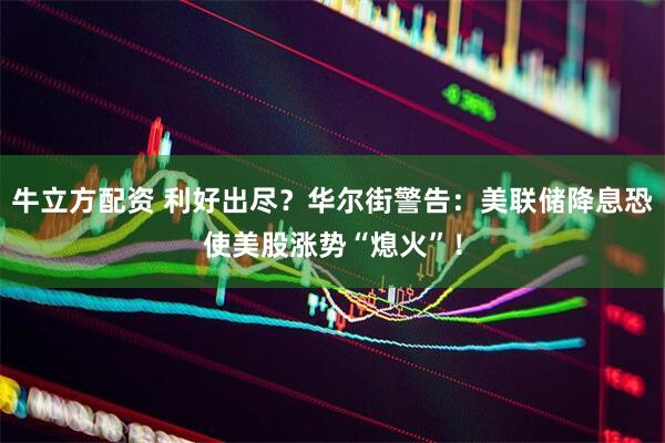 牛立方配资 利好出尽？华尔街警告：美联储降息恐使美股涨势“熄火”！